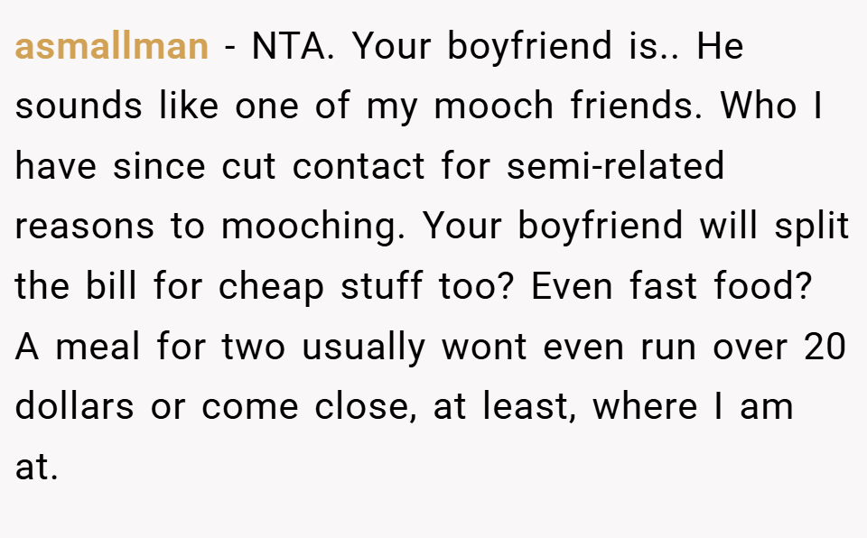 asmallman − NTA. Your boyfriend is.. He sounds like one of my mooch friends. Who I have since cut contact for semi-related reasons to mooching. Your boyfriend will split the bill for cheap stuff too? Even fast food? A meal for two usually wont even run over 20 dollars or come close, at least, where I am at.