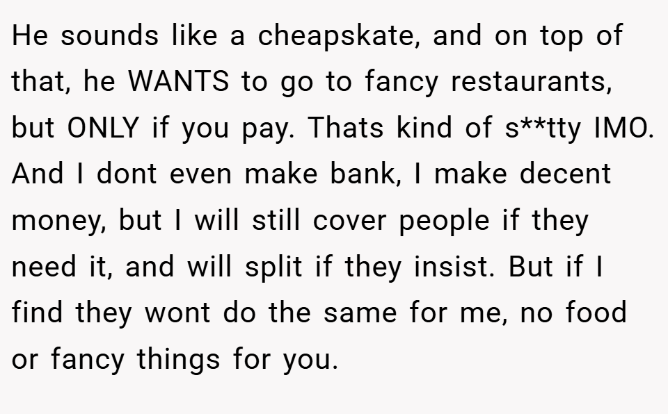 He sounds like a cheapskate, and on top of that, he WANTS to go to fancy restaurants, but ONLY if you pay. Thats kind of s**tty IMO. And I dont even make bank, I make decent money, but I will still cover people if they need it, and will split if they insist. But if I find they wont do the same for me, no food or fancy things for you.
