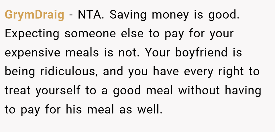 GrymDraig − NTA. Saving money is good. Expecting someone else to pay for your expensive meals is not. Your boyfriend is being ridiculous, and you have every right to treat yourself to a good meal without having to pay for his meal as well.