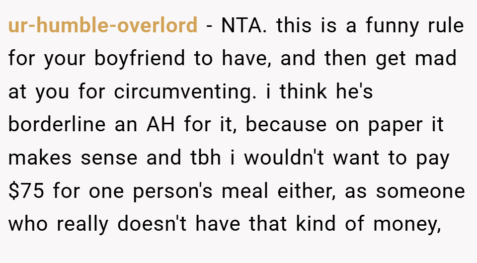 ur-humble-overlord − NTA. this is a funny rule for your boyfriend to have, and then get mad at you for circumventing. i think he's borderline an AH for it, because on paper it makes sense and tbh i wouldn't want to pay $75 for one person's meal either, as someone who really doesn't have that kind of money,