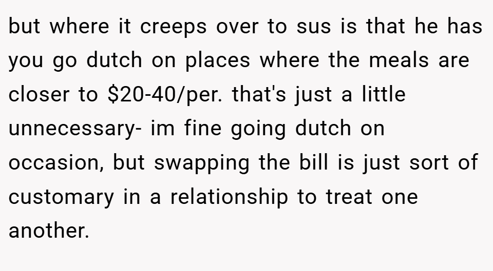 but where it creeps over to sus is that he has you go dutch on places where the meals are closer to $20-40/per. that's just a little unnecessary- im fine going dutch on occasion, but swapping the bill is just sort of customary in a relationship to treat one another.