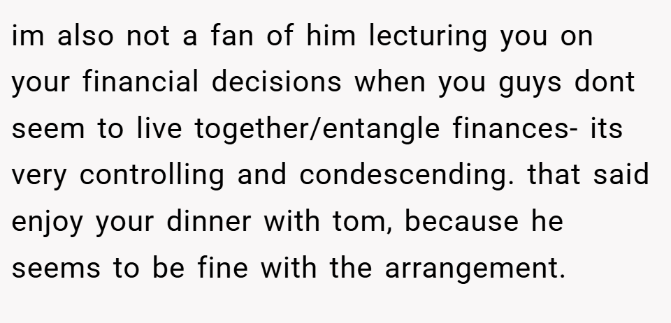 im also not a fan of him lecturing you on your financial decisions when you guys dont seem to live together/entangle finances- its very controlling and condescending. that said enjoy your dinner with tom, because he seems to be fine with the arrangement.