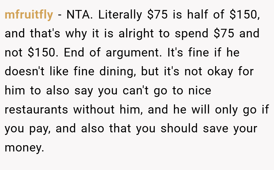 mfruitfly − NTA. Literally $75 is half of $150, and that's why it is alright to spend $75 and not $150. End of argument. It's fine if he doesn't like fine dining, but it's not okay for him to also say you can't go to nice restaurants without him, and he will only go if you pay, and also that you should save your money.