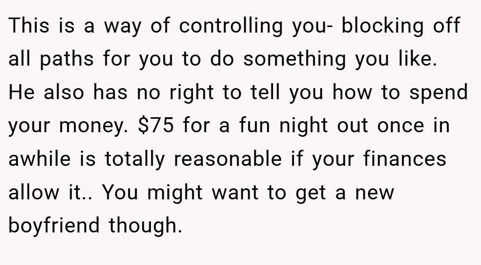 This is a way of controlling you- blocking off all paths for you to do something you like. He also has no right to tell you how to spend your money. $75 for a fun night out once in awhile is totally reasonable if your finances allow it.. You might want to get a new boyfriend though.