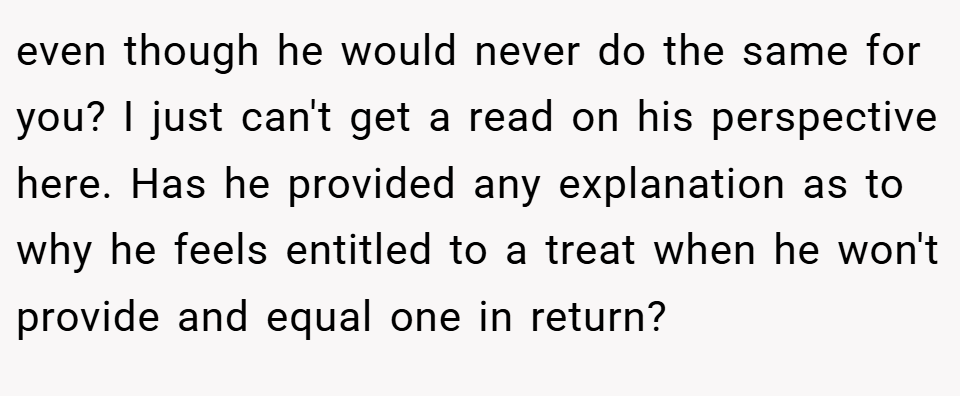 even though he would never do the same for you? I just can't get a read on his perspective here. Has he provided any explanation as to why he feels entitled to a treat when he won't provide and equal one in return?