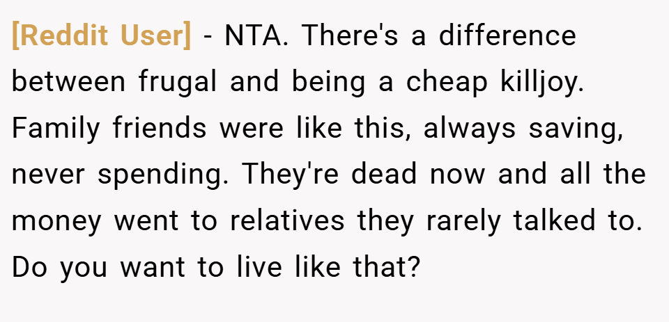 [Reddit User] − NTA. There's a difference between frugal and being a cheap killjoy. Family friends were like this, always saving, never spending. They're dead now and all the money went to relatives they rarely talked to. Do you want to live like that?