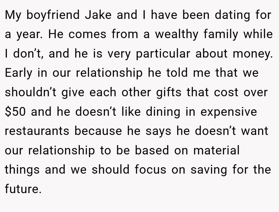 My boyfriend Jake and I have been dating for a year. He comes from a wealthy family while I don’t, and he is very particular about money. Early in our relationship he told me that we shouldn’t give each other gifts that cost over $50 and he doesn’t like dining in expensive restaurants because he says he doesn’t want our relationship to be based on material things and we should focus on saving for the future.