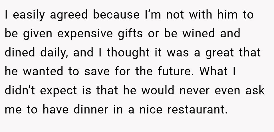 I easily agreed because I’m not with him to be given expensive gifts or be wined and dined daily, and I thought it was a great that he wanted to save for the future. What I didn’t expect is that he would never even ask me to have dinner in a nice restaurant.