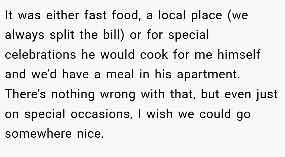 It was either fast food, a local place (we always split the bill) or for special celebrations he would cook for me himself and we’d have a meal in his apartment. There’s nothing wrong with that, but even just on special occasions, I wish we could go somewhere nice.