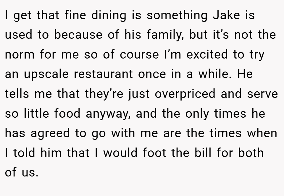 I get that fine dining is something Jake is used to because of his family, but it’s not the norm for me so of course I’m excited to try an upscale restaurant once in a while. He tells me that they’re just overpriced and serve so little food anyway, and the only times he has agreed to go with me are the times when I told him that I would foot the bill for both of us.