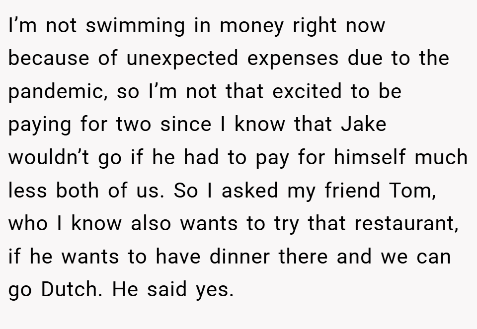 I’m not swimming in money right now because of unexpected expenses due to the pandemic, so I’m not that excited to be paying for two since I know that Jake wouldn’t go if he had to pay for himself much less both of us. So I asked my friend Tom, who I know also wants to try that restaurant, if he wants to have dinner there and we can go Dutch. He said yes.