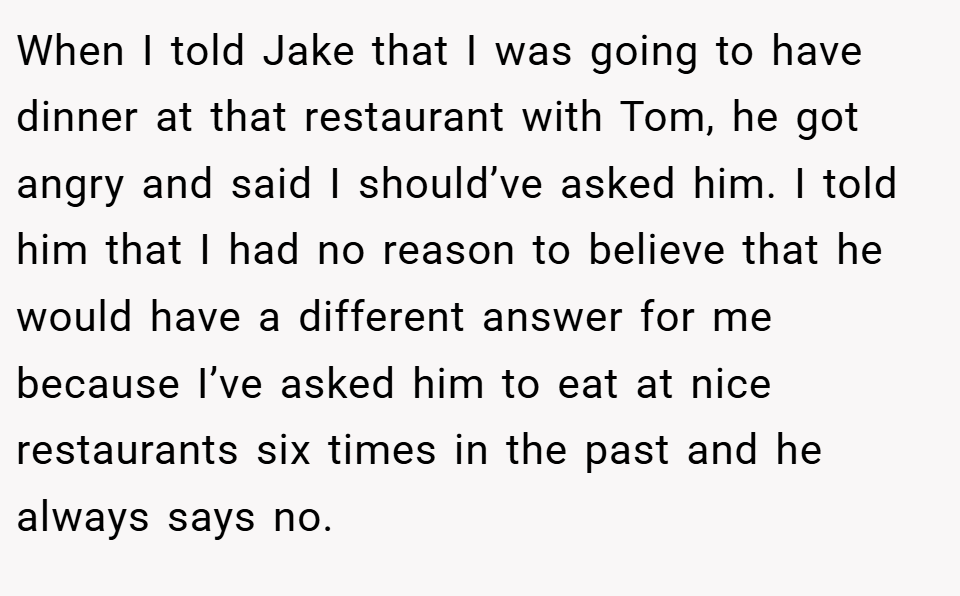 When I told Jake that I was going to have dinner at that restaurant with Tom, he got angry and said I should’ve asked him. I told him that I had no reason to believe that he would have a different answer for me because I’ve asked him to eat at nice restaurants six times in the past and he always says no.