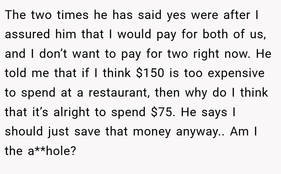 The two times he has said yes were after I assured him that I would pay for both of us, and I don’t want to pay for two right now. He told me that if I think $150 is too expensive to spend at a restaurant, then why do I think that it’s alright to spend $75. He says I should just save that money anyway.. Am I the a**hole?