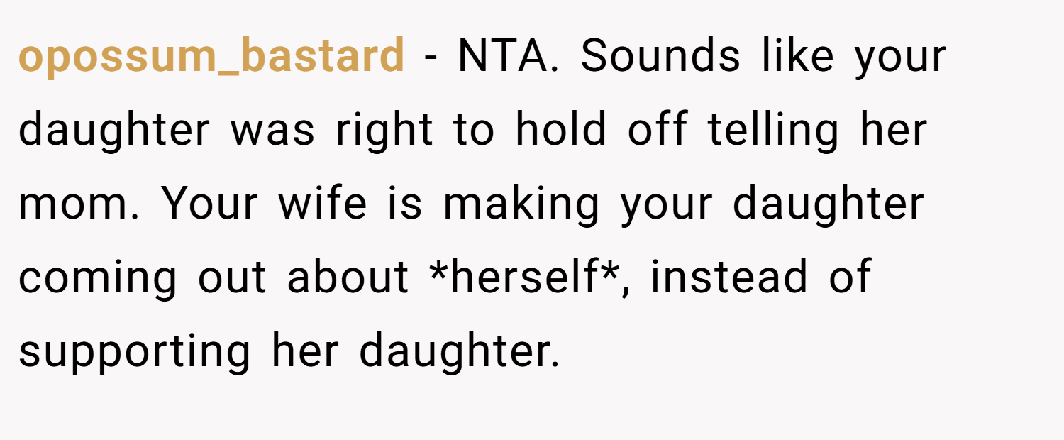 opossum_bastard − NTA. Sounds like your daughter was right to hold off telling her mom. Your wife is making your daughter coming out about *herself*, instead of supporting her daughter.
