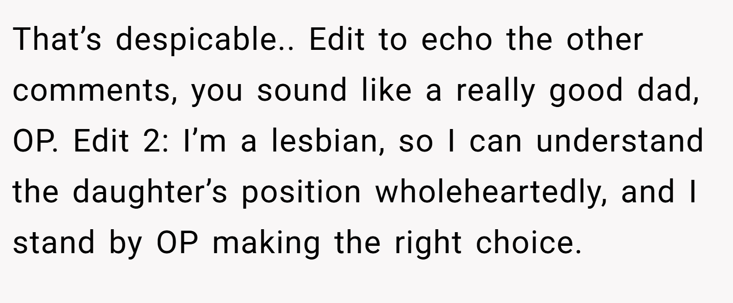 That’s despicable.. Edit to echo the other comments, you sound like a really good dad, OP. Edit 2: I’m a lesbian, so I can understand the daughter’s position wholeheartedly, and I stand by OP making the right choice.