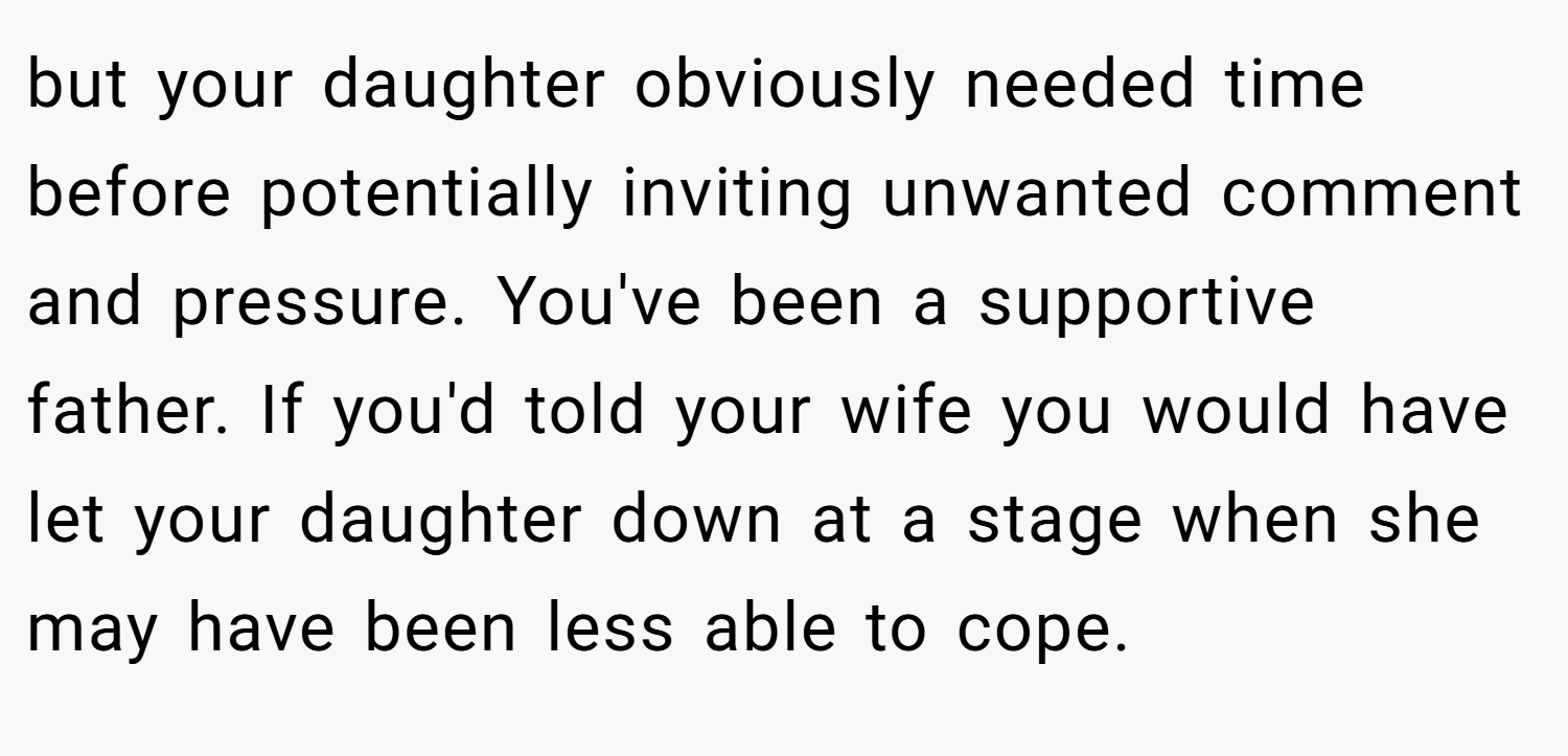but your daughter obviously needed time before potentially inviting unwanted comment and pressure. You've been a supportive father. If you'd told your wife you would have let your daughter down at a stage when she may have been less able to cope.