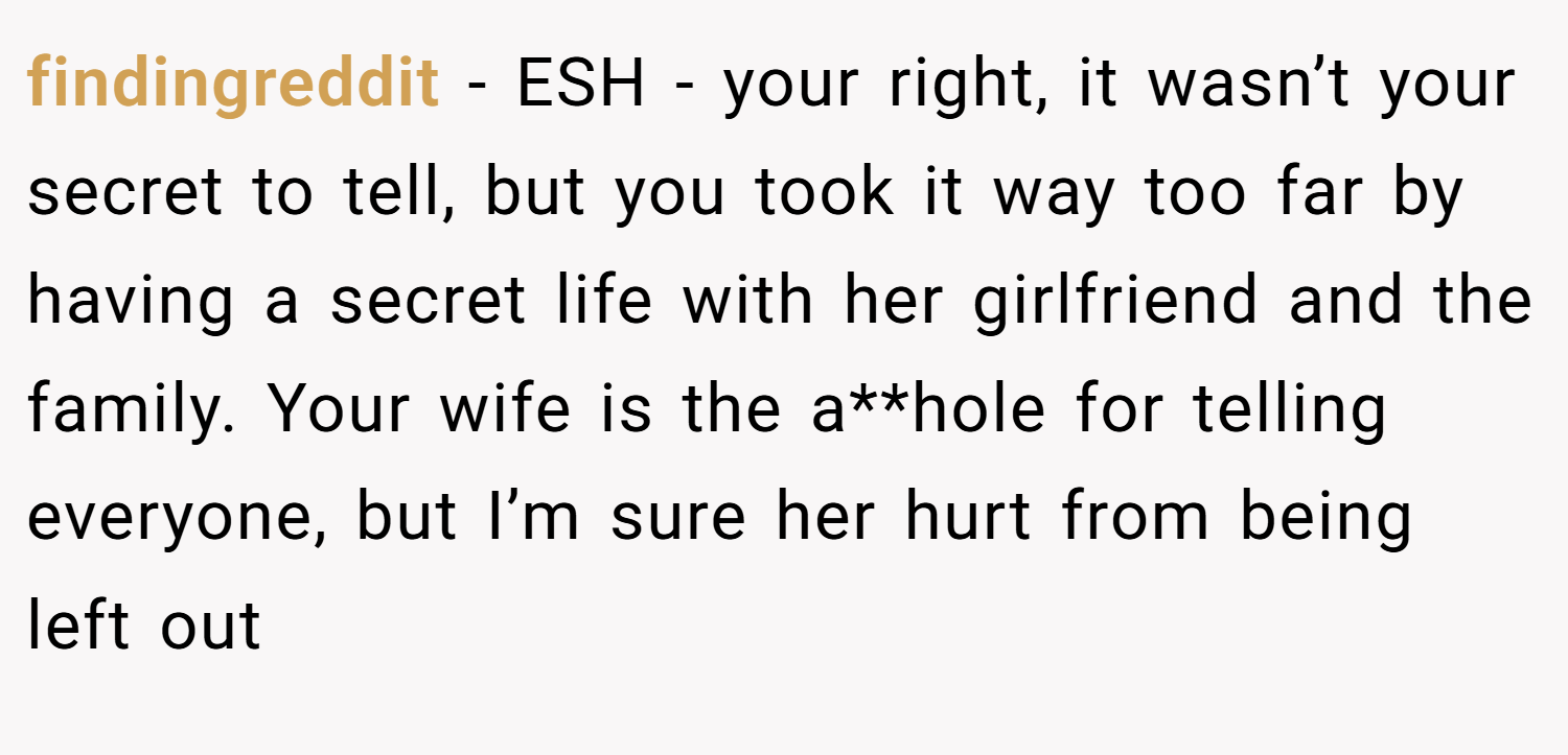 findingreddit − ESH - your right, it wasn’t your secret to tell, but you took it way too far by having a secret life with her girlfriend and the family. Your wife is the a**hole for telling everyone, but I’m sure her hurt from being left out