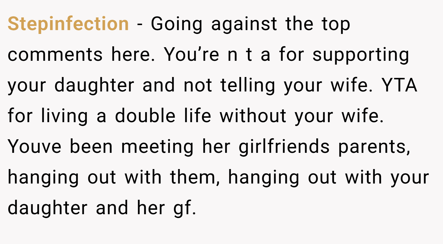 Stepinfection − Going against the top comments here. You’re n t a for supporting your daughter and not telling your wife. YTA for living a double life without your wife. Youve been meeting her girlfriends parents, hanging out with them, hanging out with your daughter and her gf.