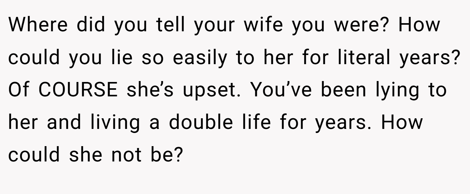 Where did you tell your wife you were? How could you lie so easily to her for literal years? Of COURSE she’s upset. You’ve been lying to her and living a double life for years. How could she not be?