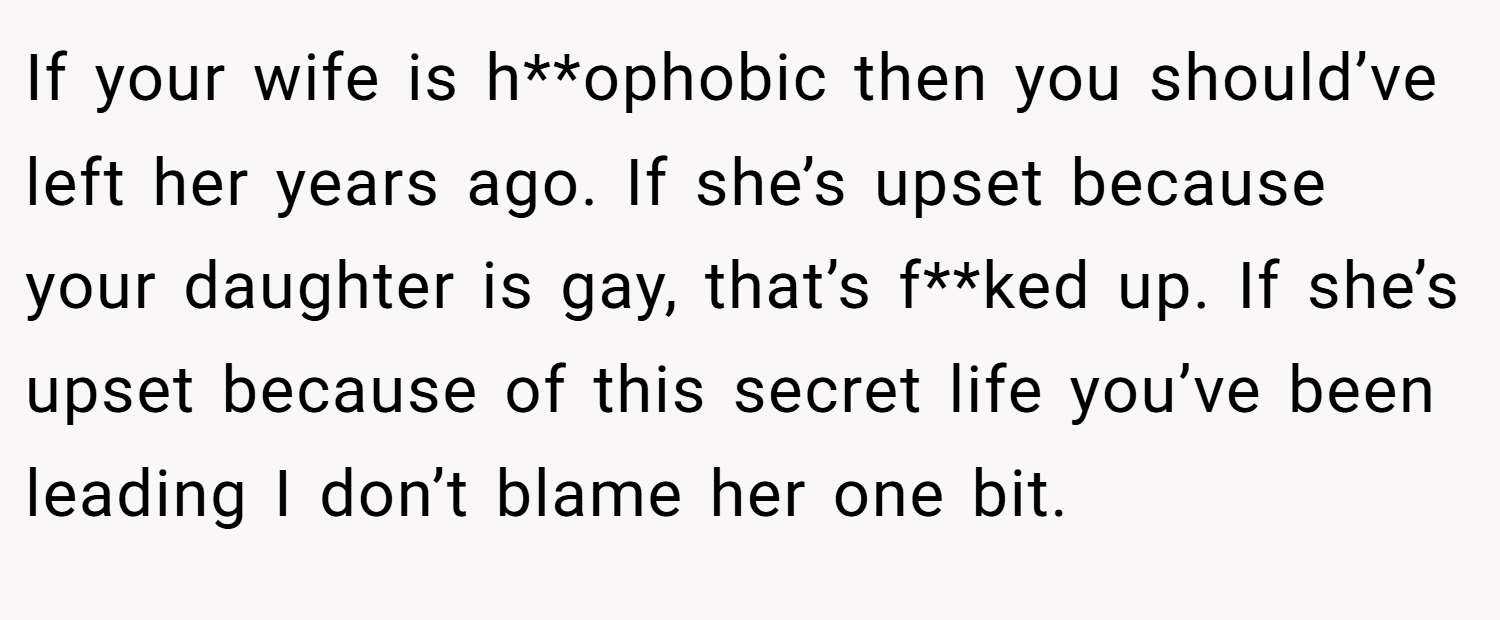 If your wife is h**ophobic then you should’ve left her years ago. If she’s upset because your daughter is gay, that’s f**ked up. If she’s upset because of this secret life you’ve been leading I don’t blame her one bit.
