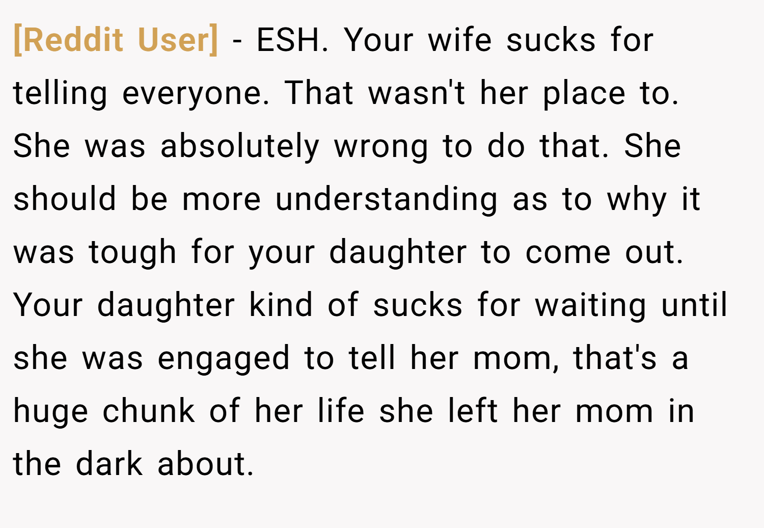 [Reddit User] − ESH. Your wife sucks for telling everyone. That wasn't her place to. She was absolutely wrong to do that. She should be more understanding as to why it was tough for your daughter to come out. Your daughter kind of sucks for waiting until she was engaged to tell her mom, that's a huge chunk of her life she left her mom in the dark about.