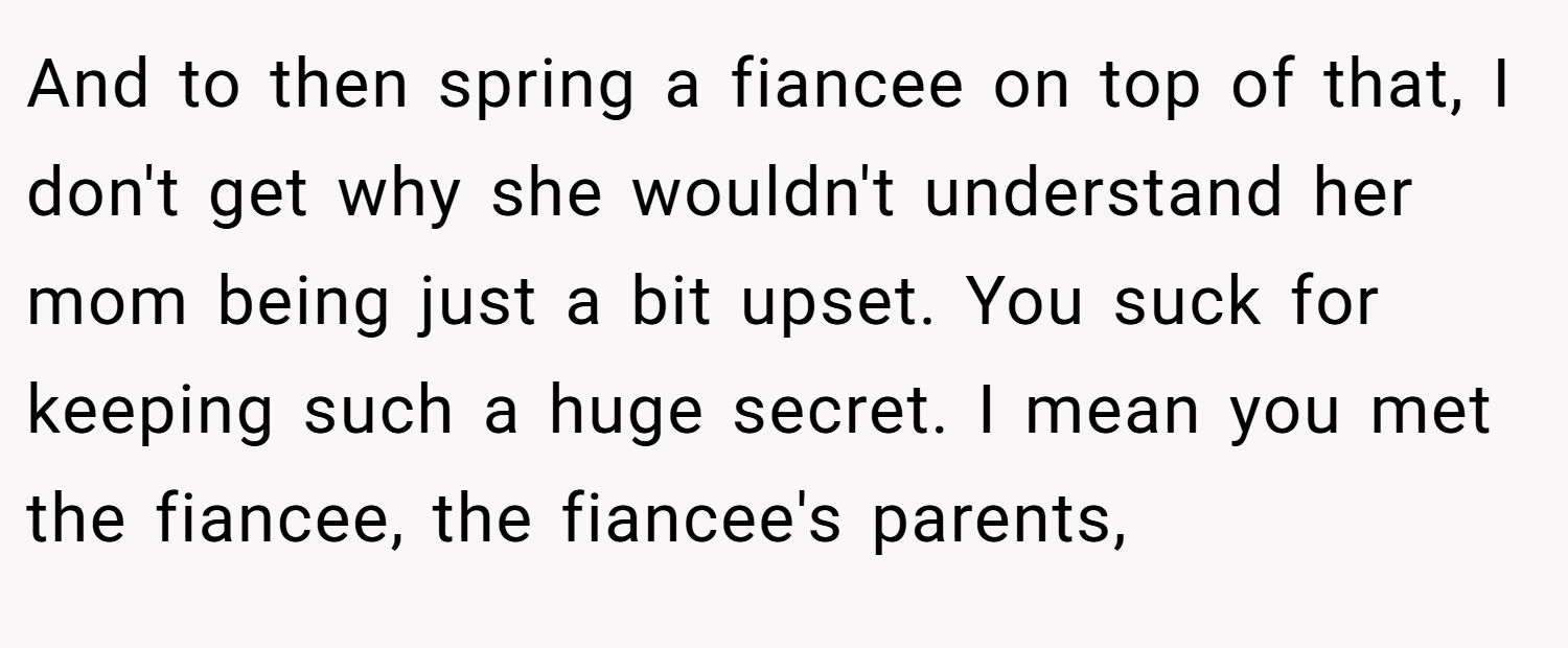 And to then spring a fiancee on top of that, I don't get why she wouldn't understand her mom being just a bit upset. You suck for keeping such a huge secret. I mean you met the fiancee, the fiancee's parents,