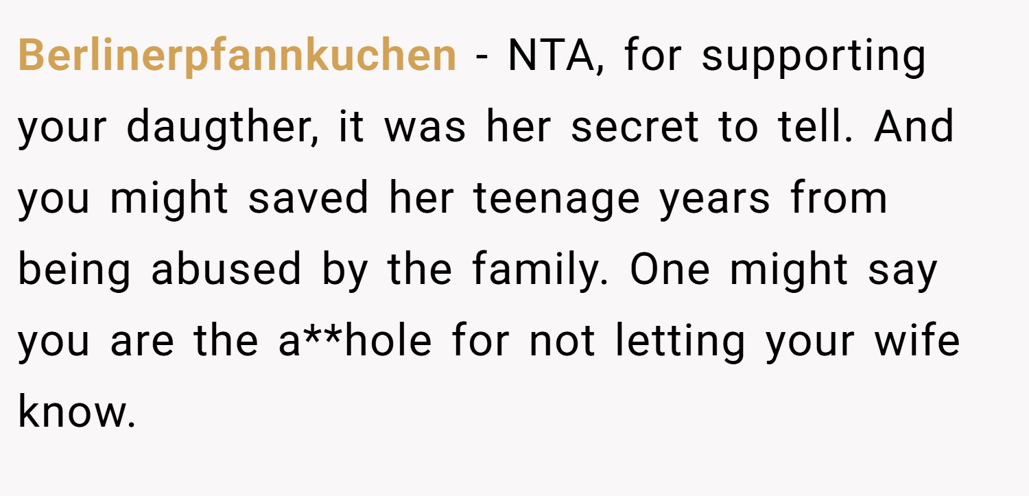 Berlinerpfannkuchen − NTA, for supporting your daugther, it was her secret to tell. And you might saved her teenage years from being abused by the family. One might say you are the a**hole for not letting your wife know.