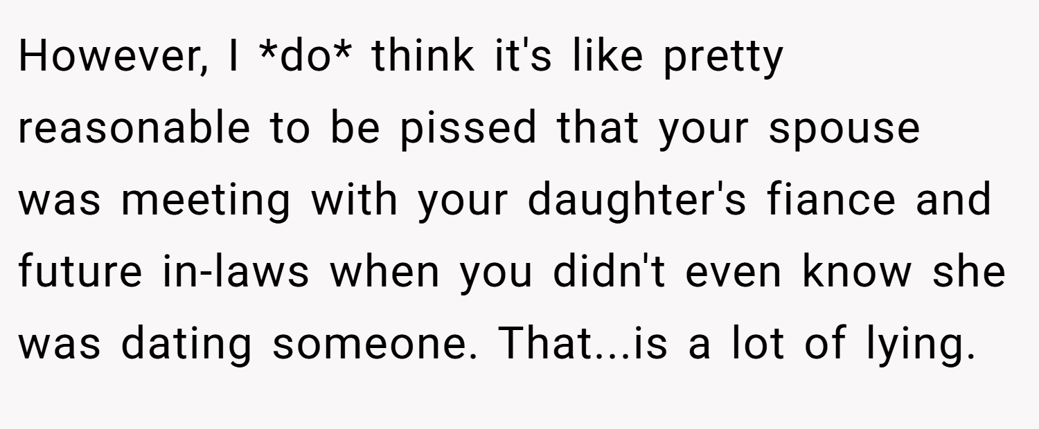 However, I *do* think it's like pretty reasonable to be pissed that your spouse was meeting with your daughter's fiance and future in-laws when you didn't even know she was dating someone. That...is a lot of lying.