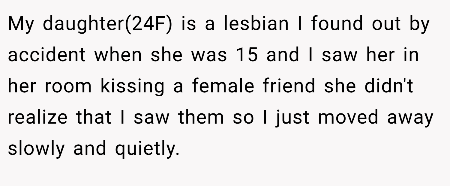 My daughter(24F) is a lesbian I found out by accident when she was 15 and I saw her in her room kissing a female friend she didn't realize that I saw them so I just moved away slowly and quietly.