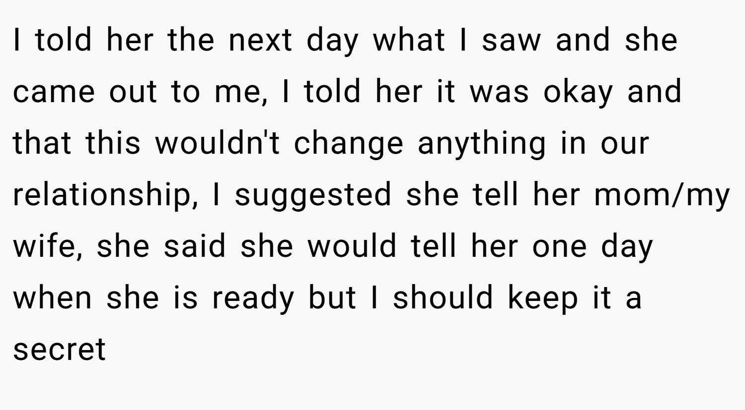 I told her the next day what I saw and she came out to me, I told her it was okay and that this wouldn't change anything in our relationship, I suggested she tell her mom/my wife, she said she would tell her one day when she is ready but I should keep it a secret