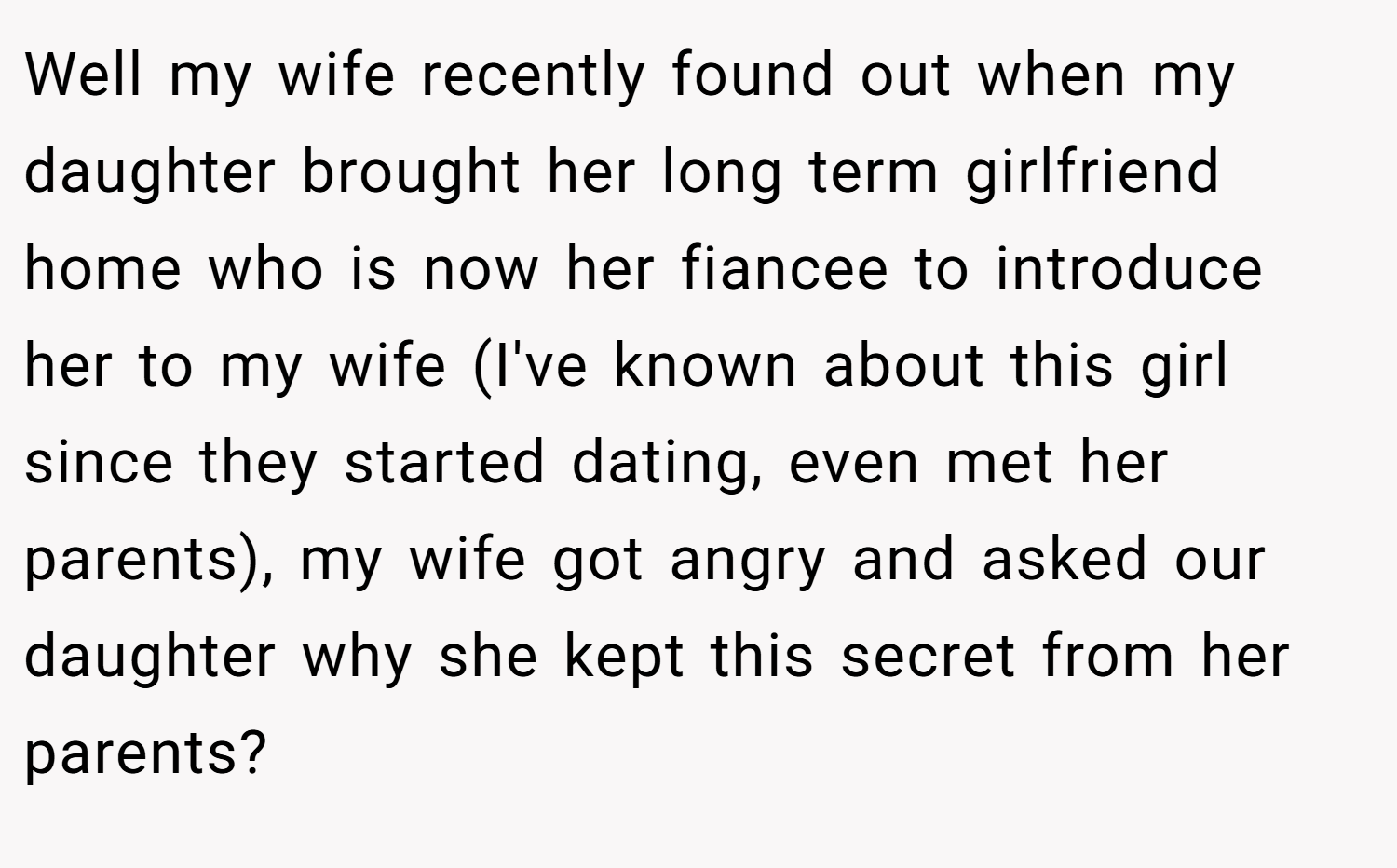 Well my wife recently found out when my daughter brought her long term girlfriend home who is now her fiancee to introduce her to my wife (I've known about this girl since they started dating, even met her parents), my wife got angry and asked our daughter why she kept this secret from her parents?