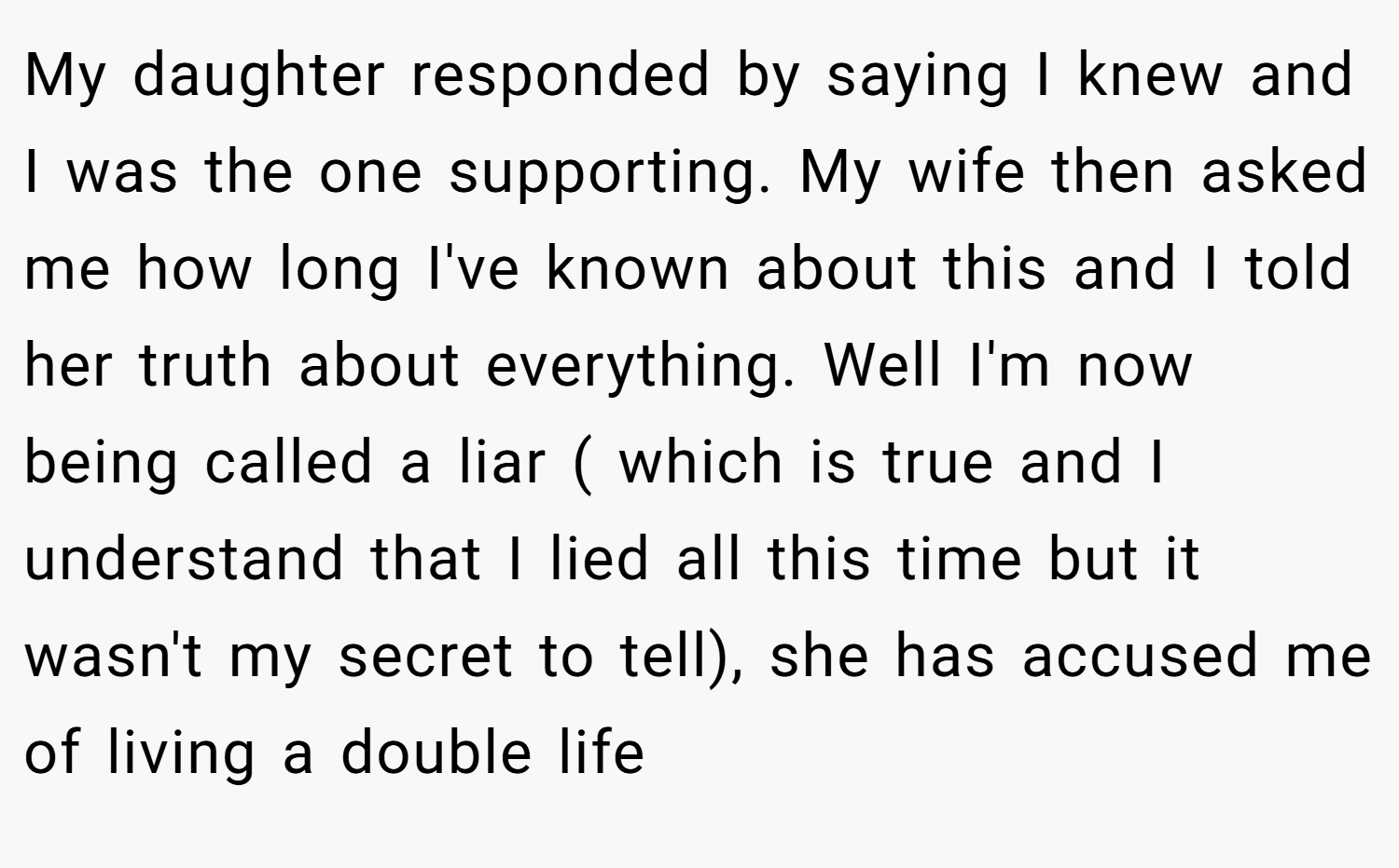 My daughter responded by saying I knew and I was the one supporting. My wife then asked me how long I've known about this and I told her truth about everything. Well I'm now being called a liar ( which is true and I understand that I lied all this time but it wasn't my secret to tell), she has accused me of living a double life