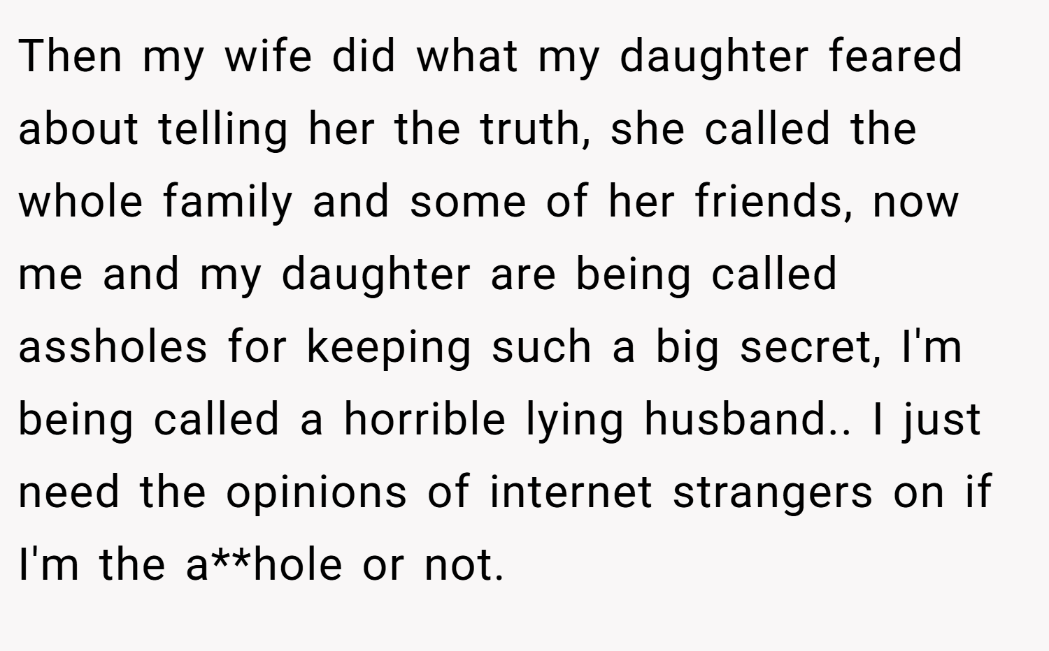 Then my wife did what my daughter feared about telling her the truth, she called the whole family and some of her friends, now me and my daughter are being called assholes for keeping such a big secret, I'm being called a horrible lying husband.. I just need the opinions of internet strangers on if I'm the a**hole or not.