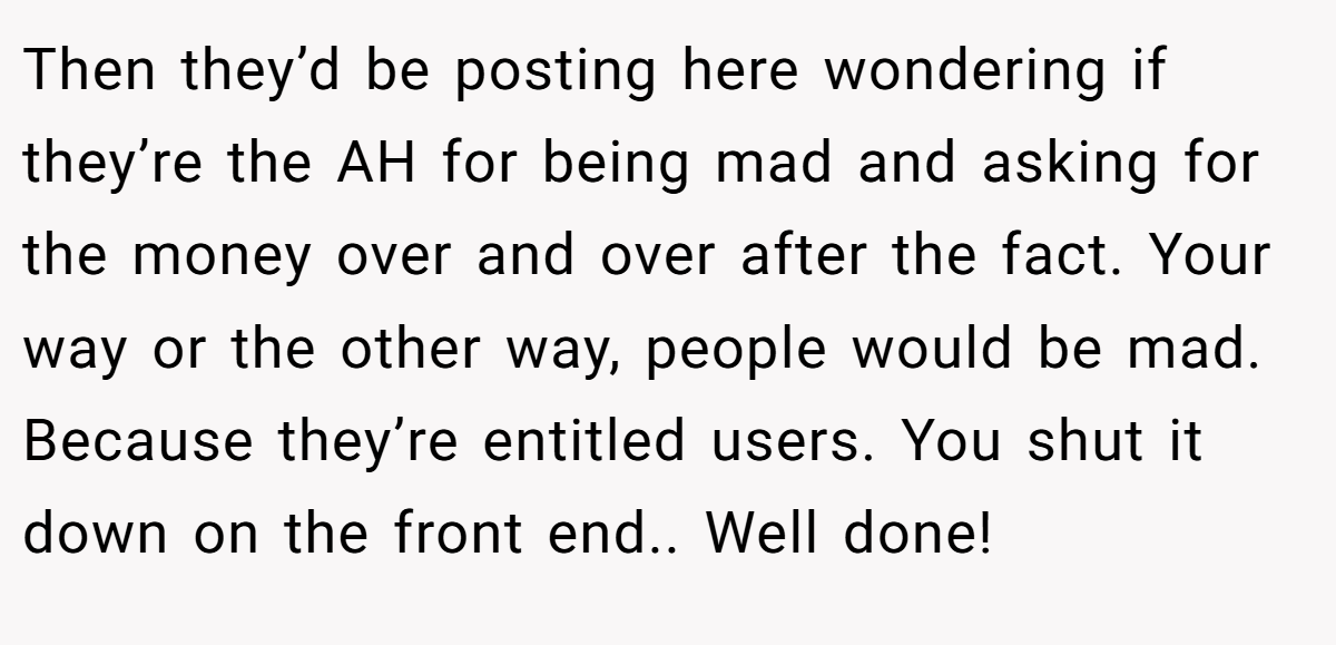 Then they’d be posting here wondering if they’re the AH for being mad and asking for the money over and over after the fact. Your way or the other way, people would be mad. Because they’re entitled users. You shut it down on the front end.. Well done!