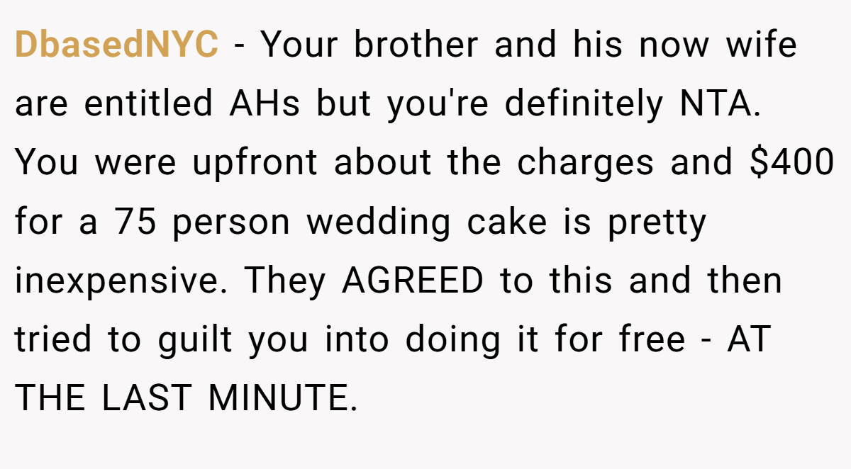 DbasedNYC − Your brother and his now wife are entitled AHs but you're definitely NTA. You were upfront about the charges and $400 for a 75 person wedding cake is pretty inexpensive. They AGREED to this and then tried to guilt you into doing it for free - AT THE LAST MINUTE.