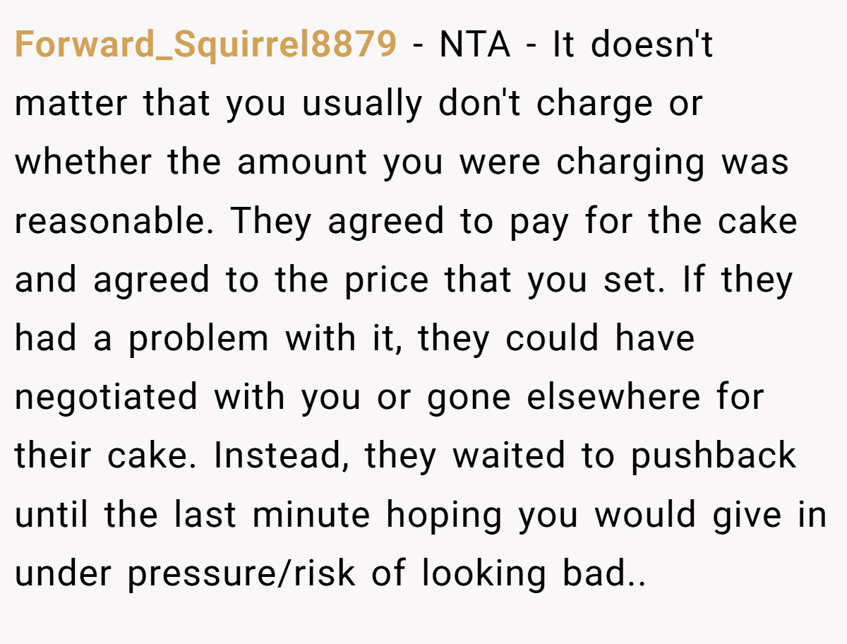 Forward_Squirrel8879 − NTA - It doesn't matter that you usually don't charge or whether the amount you were charging was reasonable. They agreed to pay for the cake and agreed to the price that you set. If they had a problem with it, they could have negotiated with you or gone elsewhere for their cake. Instead, they waited to pushback until the last minute hoping you would give in under pressure/risk of looking bad..
