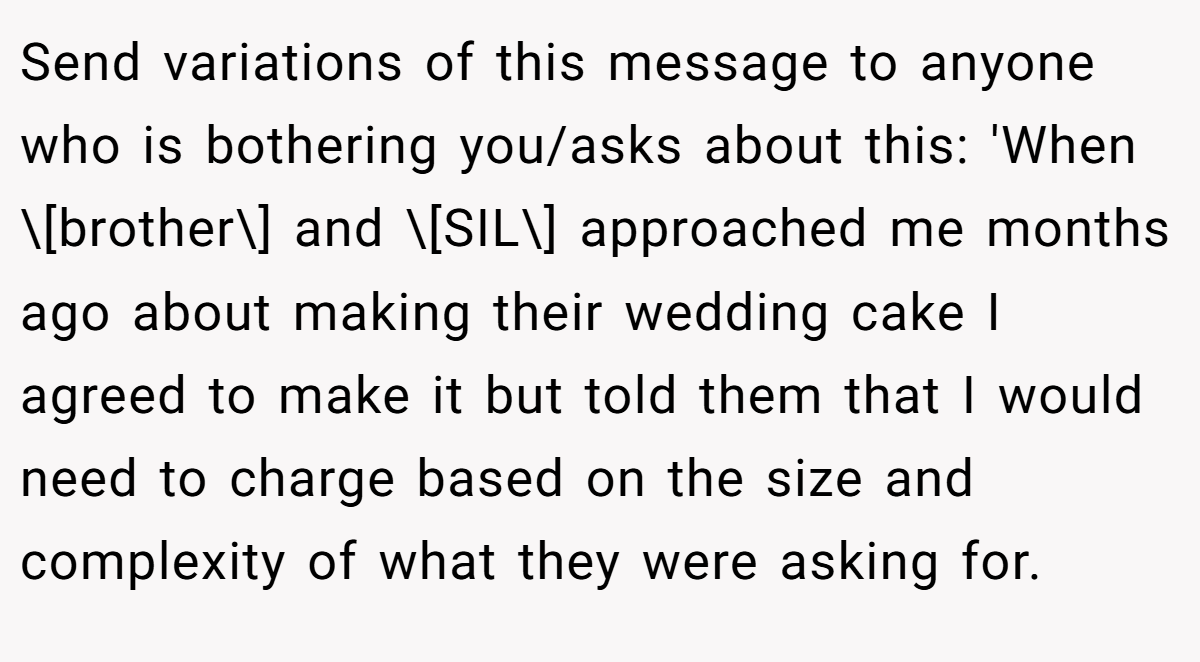Send variations of this message to anyone who is bothering you/asks about this: 'When \[brother\] and \[SIL\] approached me months ago about making their wedding cake I agreed to make it but told them that I would need to charge based on the size and complexity of what they were asking for.
