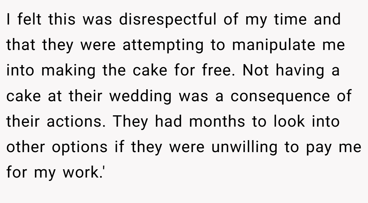 I felt this was disrespectful of my time and that they were attempting to manipulate me into making the cake for free. Not having a cake at their wedding was a consequence of their actions. They had months to look into other options if they were unwilling to pay me for my work.'