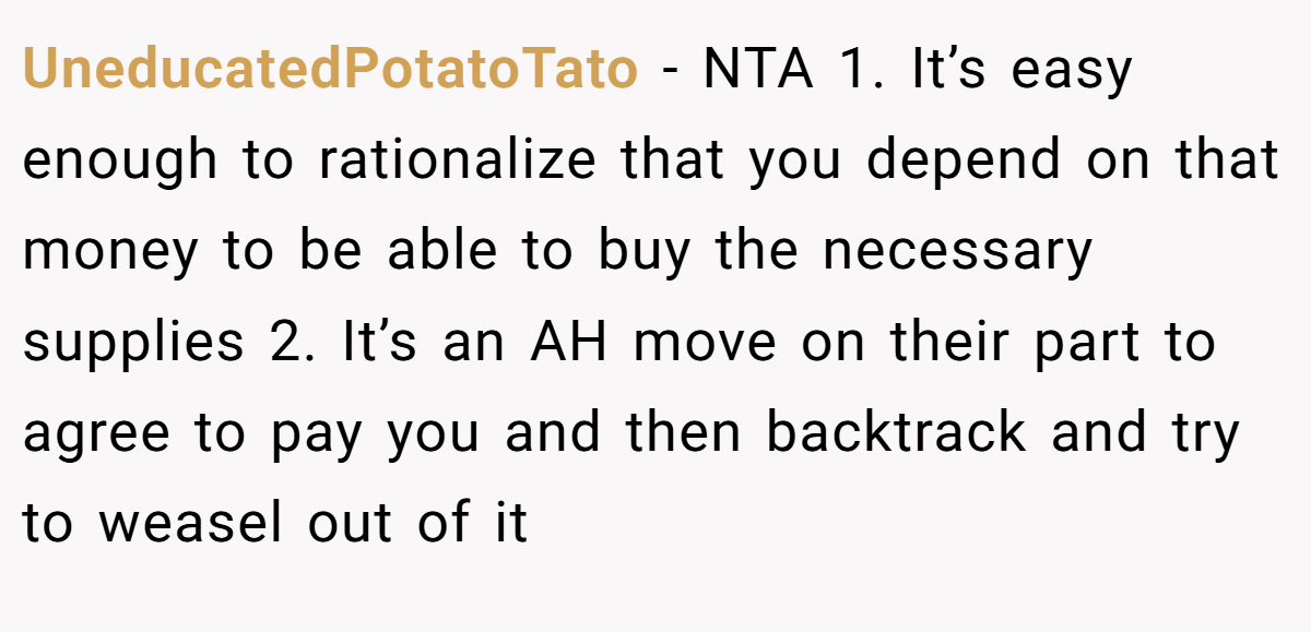 UneducatedPotatoTato − NTA 1. It’s easy enough to rationalize that you depend on that money to be able to buy the necessary supplies 2. It’s an AH move on their part to agree to pay you and then backtrack and try to weasel out of it