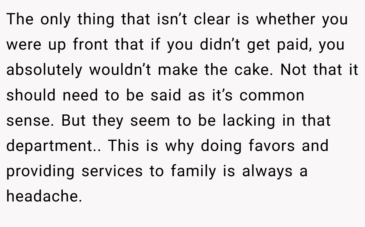 The only thing that isn’t clear is whether you were up front that if you didn’t get paid, you absolutely wouldn’t make the cake. Not that it should need to be said as it’s common sense. But they seem to be lacking in that department.. This is why doing favors and providing services to family is always a headache.