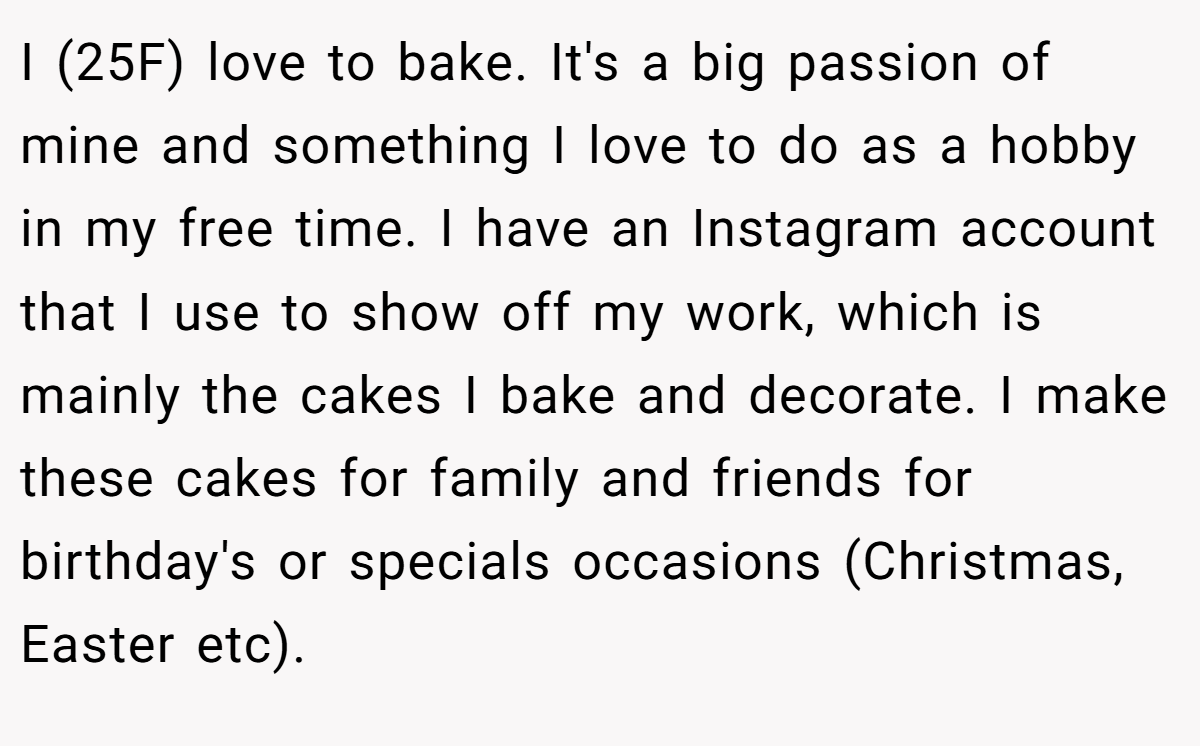 I (25F) love to bake. It's a big passion of mine and something I love to do as a hobby in my free time. I have an Instagram account that I use to show off my work, which is mainly the cakes I bake and decorate. I make these cakes for family and friends for birthday's or specials occasions (Christmas, Easter etc).