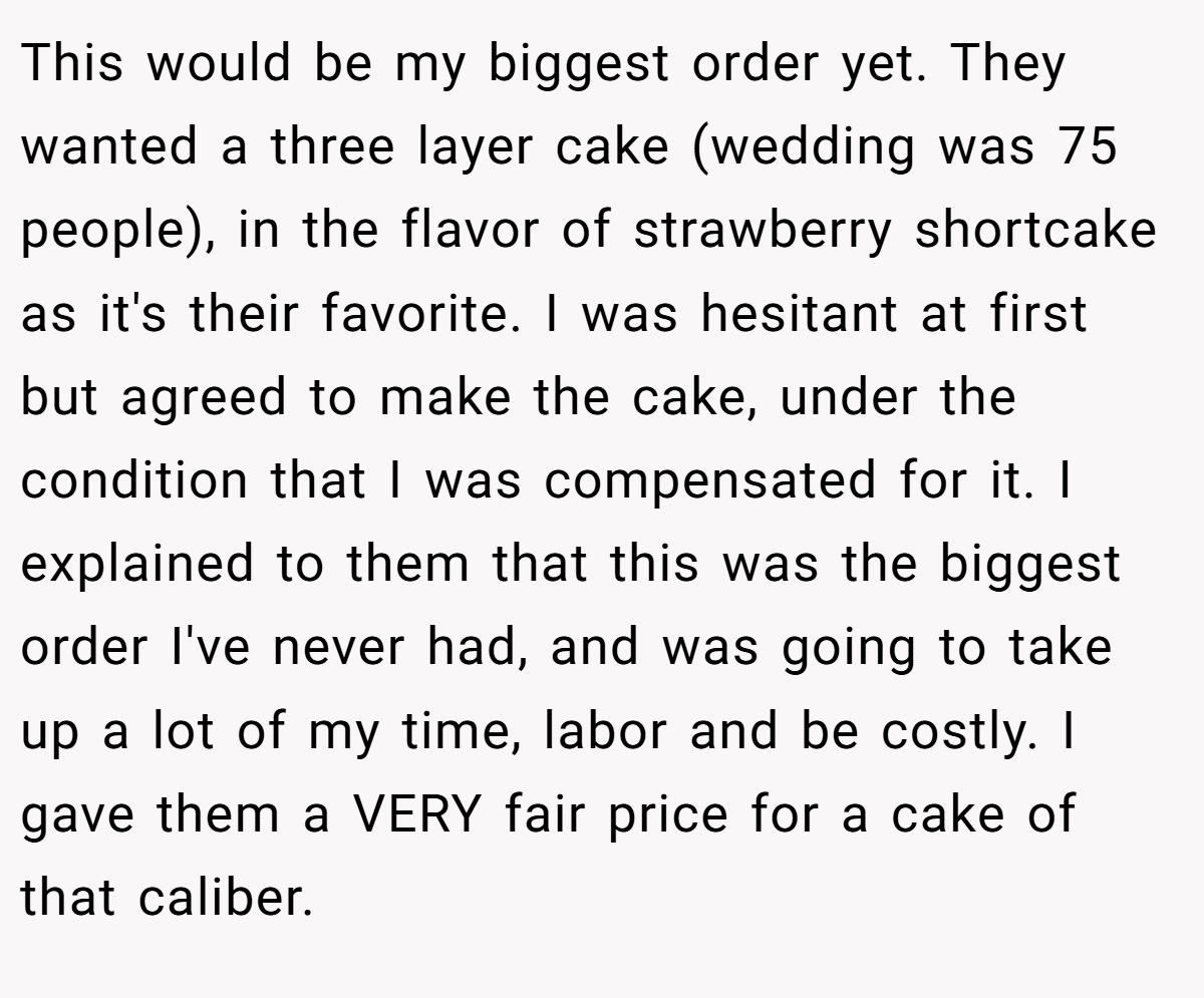This would be my biggest order yet. They wanted a three layer cake (wedding was 75 people), in the flavor of strawberry shortcake as it's their favorite. I was hesitant at first but agreed to make the cake, under the condition that I was compensated for it. I explained to them that this was the biggest order I've never had, and was going to take up a lot of my time, labor and be costly. I gave them a VERY fair price for a cake of that caliber.