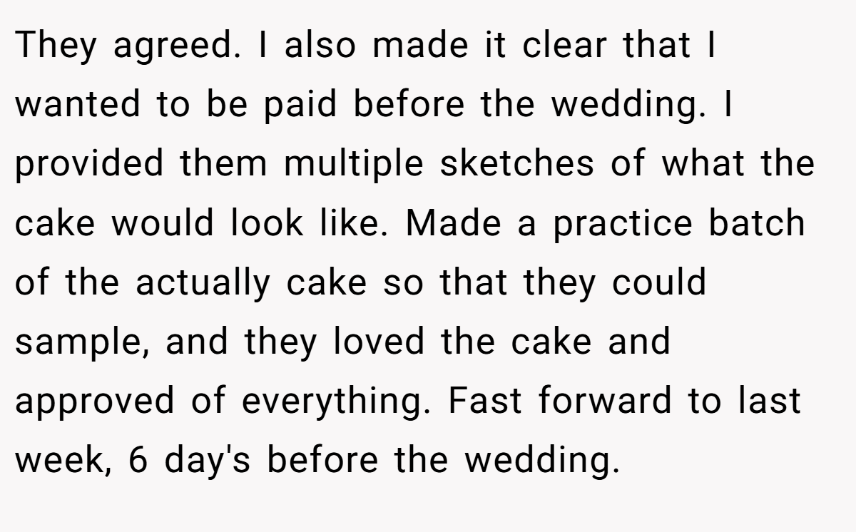 They agreed. I also made it clear that I wanted to be paid before the wedding. I provided them multiple sketches of what the cake would look like. Made a practice batch of the actually cake so that they could sample, and they loved the cake and approved of everything. Fast forward to last week, 6 day's before the wedding.
