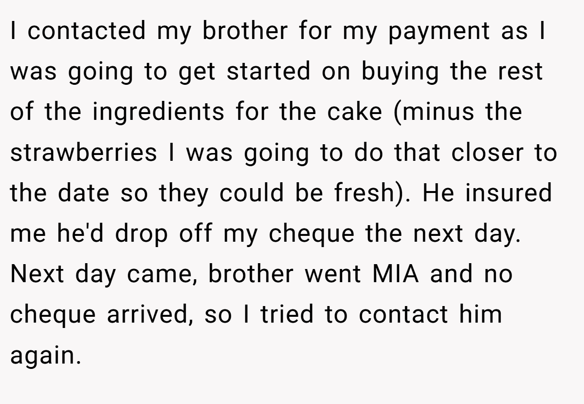 I contacted my brother for my payment as I was going to get started on buying the rest of the ingredients for the cake (minus the strawberries I was going to do that closer to the date so they could be fresh). He insured me he'd drop off my cheque the next day. Next day came, brother went MIA and no cheque arrived, so I tried to contact him again.