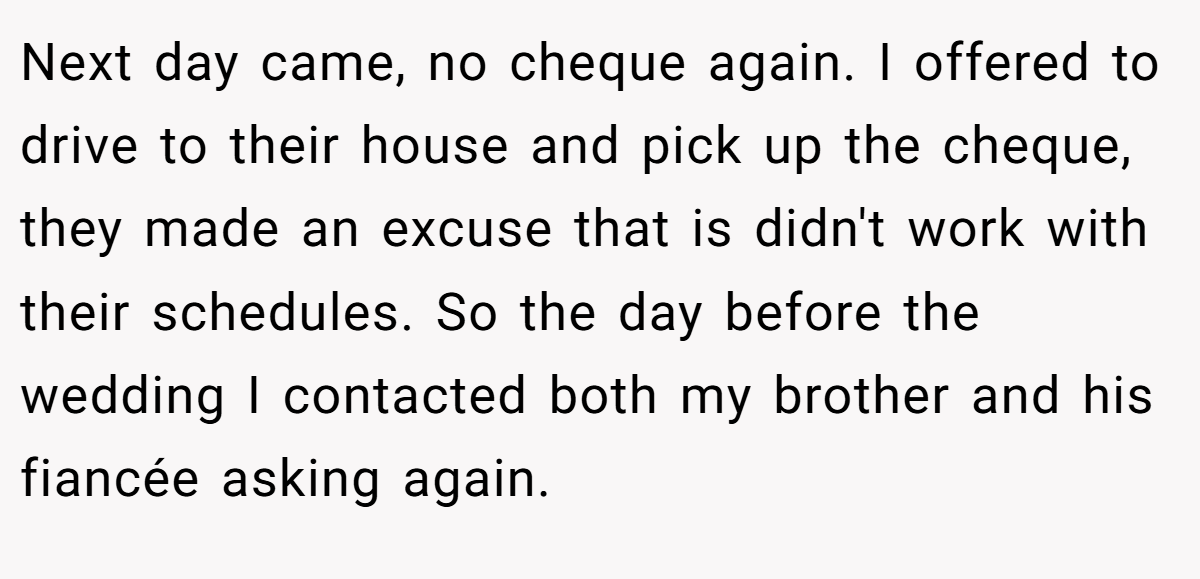 Next day came, no cheque again. I offered to drive to their house and pick up the cheque, they made an excuse that is didn't work with their schedules. So the day before the wedding I contacted both my brother and his fiancée asking again.