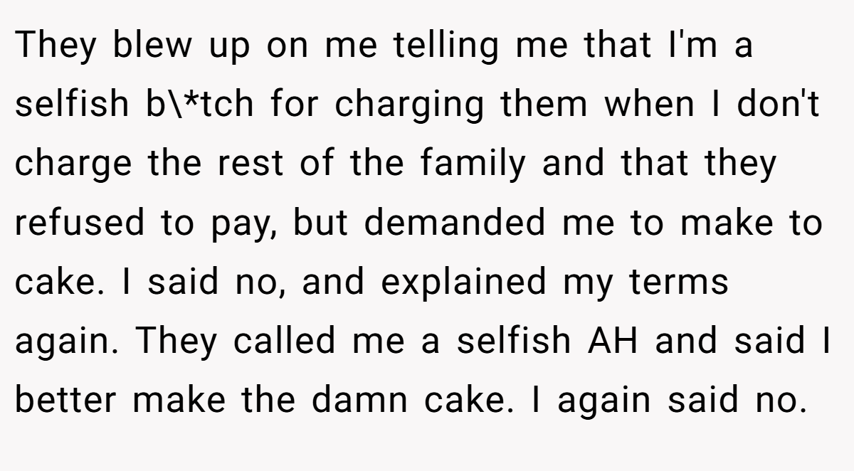 They blew up on me telling me that I'm a selfish b\*tch for charging them when I don't charge the rest of the family and that they refused to pay, but demanded me to make to cake. I said no, and explained my terms again. They called me a selfish AH and said I better make the damn cake. I again said no.
