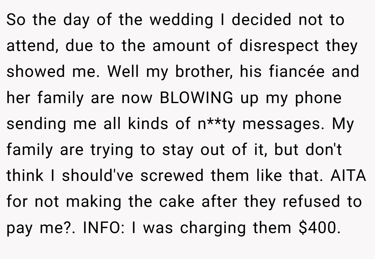 So the day of the wedding I decided not to attend, due to the amount of disrespect they showed me. Well my brother, his fiancée and her family are now BLOWING up my phone sending me all kinds of n**ty messages. My family are trying to stay out of it, but don't think I should've screwed them like that. AITA for not making the cake after they refused to pay me?. INFO: I was charging them $400.