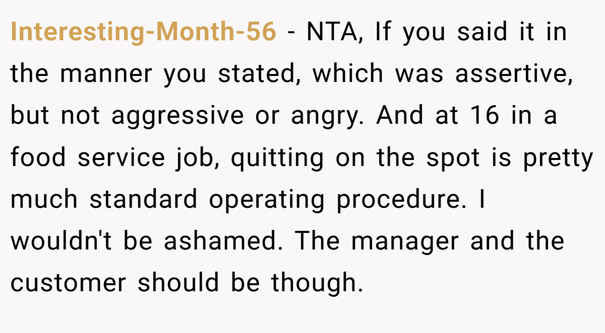 Interesting-Month-56 − NTA, If you said it in the manner you stated, which was assertive, but not aggressive or angry. And at 16 in a food service job, quitting on the spot is pretty much standard operating procedure. I wouldn't be ashamed. The manager and the customer should be though.