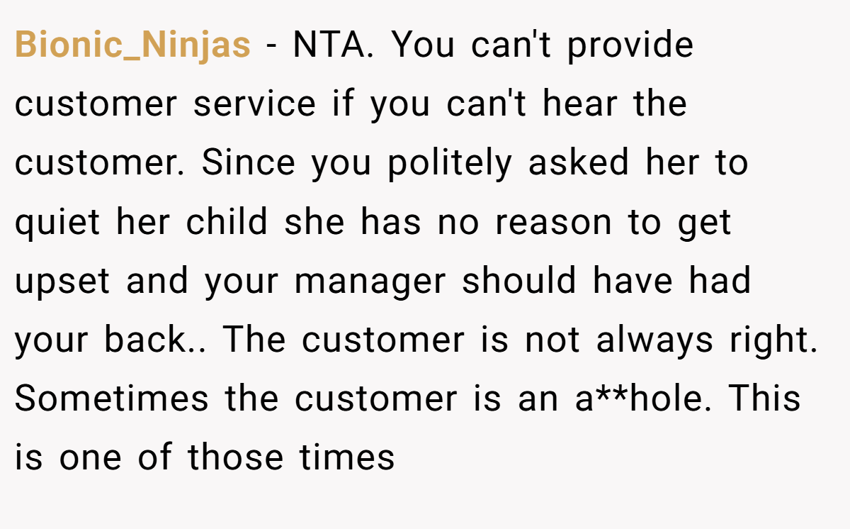 Bionic_Ninjas − NTA. You can't provide customer service if you can't hear the customer. Since you politely asked her to quiet her child she has no reason to get upset and your manager should have had your back.. The customer is not always right. Sometimes the customer is an a**hole. This is one of those times