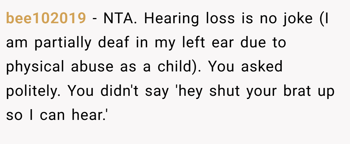 bee102019 − NTA. Hearing loss is no joke (I am partially deaf in my left ear due to physical abuse as a child). You asked politely. You didn't say 'hey shut your brat up so I can hear.'